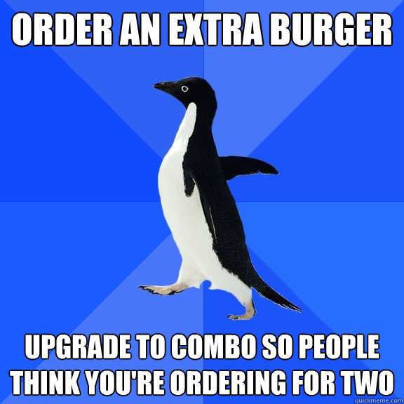 Order an extra burger upgrade to combo so people think you're ordering for two  Socially Awkward Penguin