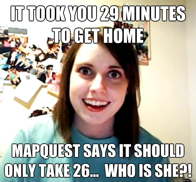 IT TOOK YOU 29 MINUTES TO GET HOME MAPQUEST SAYS IT SHOULD ONLY TAKE 26...  WHO IS SHE?!  Overly Attached Girlfriend