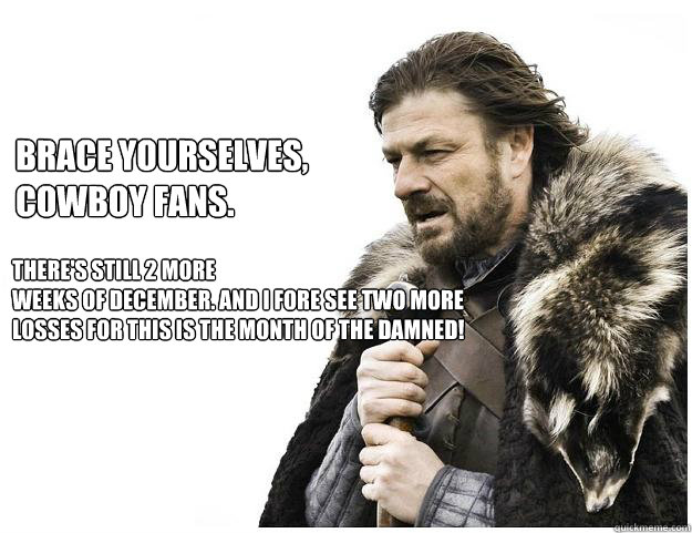 brace yourselves, Cowboy fans.
 There's still 2 more 
weeks of December. And i fore see two more losses for this is the month of the damned! 
  Imminent Ned