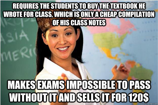 Requires the students to buy the textbook he wrote for class, which is only a cheap compilation of his class notes Makes exams impossible to pass without it and sells it for 120$  Scumbag Teacher