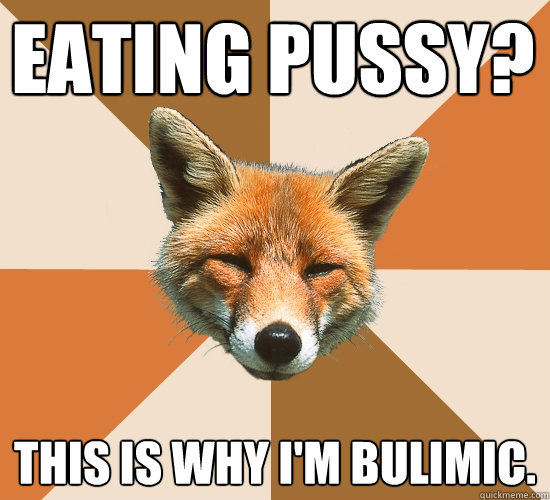 Eating pussy? This is why I'm bulimic.  Condescending