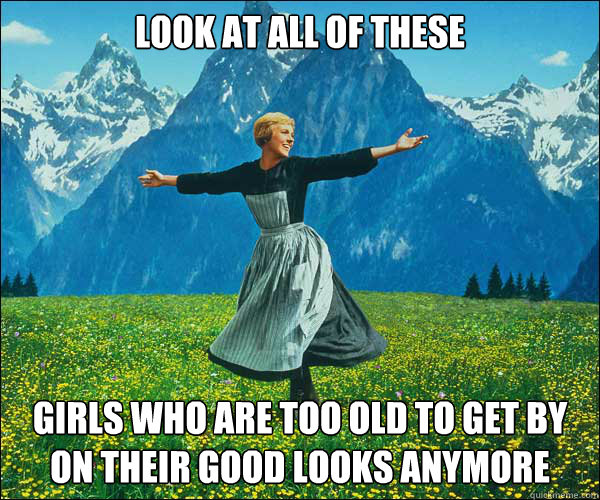 look at all of these girls who are too old to get by on their good looks anymore  