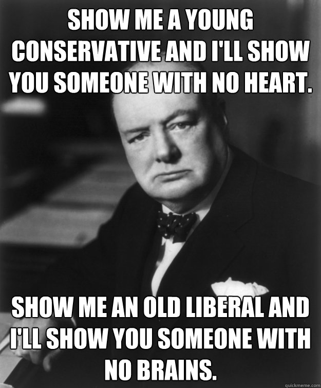 Show me a young Conservative and I'll show you someone with no heart. Show me an old Liberal and I'll show you someone with no brains. - Show me a young Conservative and I'll show you someone with no heart. Show me an old Liberal and I'll show you someone with no brains.  Wise Words Winston