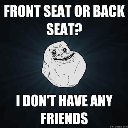 Front seat or back seat? I don't have any friends  Forever Alone