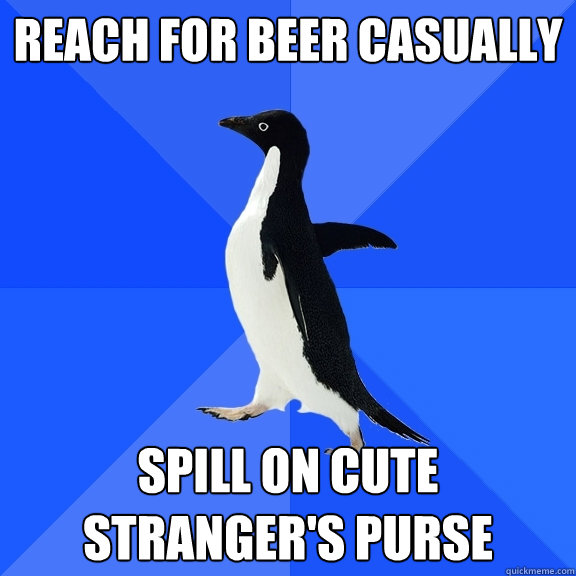 Reach for beer casually Spill on cute stranger's purse  Socially Awkward Penguin