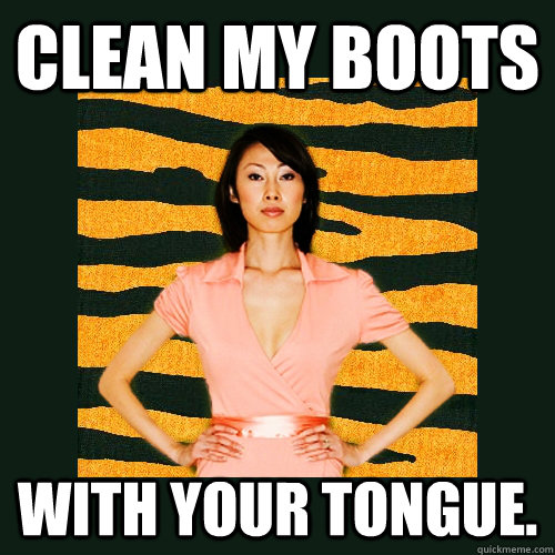 CLEAN MY BOOTS WITH YOUR TONGUE.  Tiger Mom