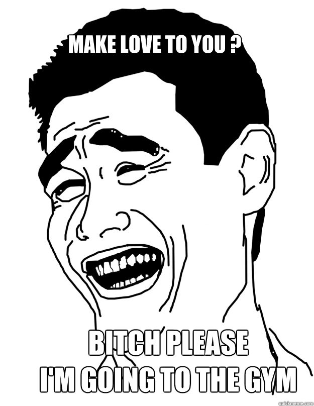 Make love to you ? BITCH PLEASE
I'm going to the gym  Bitch please!