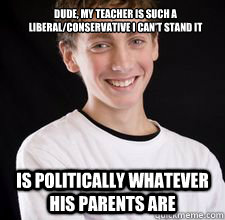 Dude, my teacher is such a liberal/conservative I can't stand it is politically whatever his parents are  High School Freshman