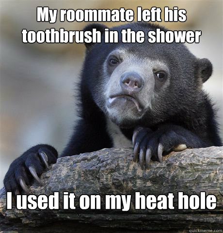 My roommate left his toothbrush in the shower I used it on my heat hole  Confession Bear
