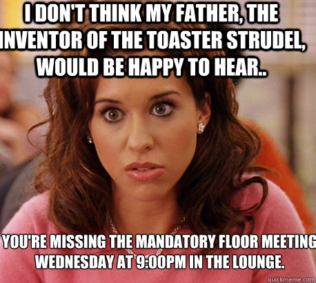I don't think my father, the inventor of the toaster strudel, would be happy to hear.. you're missing the mandatory floor meeting 
Wednesday at 9:00PM in the lounge. - I don't think my father, the inventor of the toaster strudel, would be happy to hear.. you're missing the mandatory floor meeting 
Wednesday at 9:00PM in the lounge.  Misc