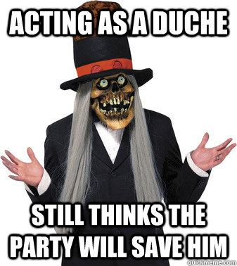 Acting as a duche Still thinks the party will save him  