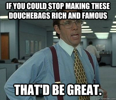 If you could stop making these douchebags rich and famous That'd be great. - If you could stop making these douchebags rich and famous That'd be great.  Bill lumberg