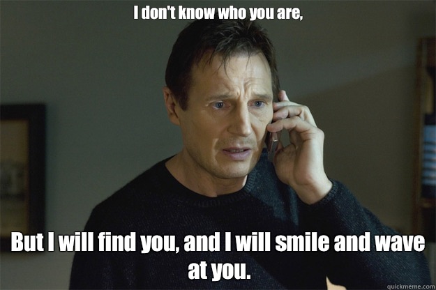 I don't know who you are, But I will find you, and I will smile and wave at you.  Liam Neeson Phone Call