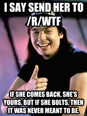 I say send her to /r/wtf If she comes back, she's yours. But if she bolts, then it was never meant to be. - I say send her to /r/wtf If she comes back, she's yours. But if she bolts, then it was never meant to be.  Waynes World Story