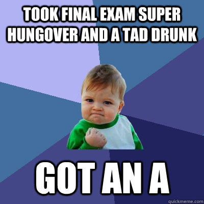 Took final exam super hungover and a tad drunk Got an A  