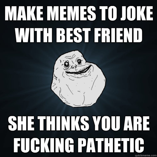 Make memes to joke with best friend she thinks you are fucking pathetic  Forever Alone