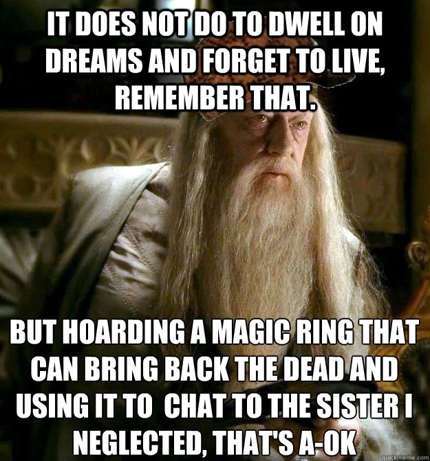 It does not do to dwell on dreams and forget to live, remember that. But hoarding a magic ring that can bring back the dead and using it to  chat to the sister I neglected, that's a-ok  Scumbag Dumbledore
