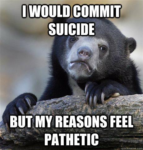 I would commit suicide but my reasons feel pathetic  Confession Bear