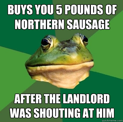buys you 5 pounds of northern sausage after the landlord was shouting at him  Foul Bachelor Frog