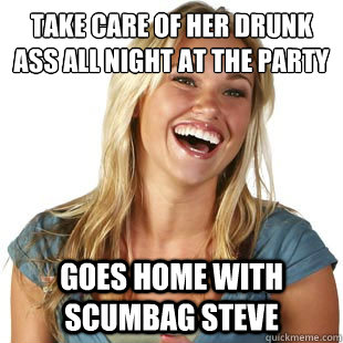 take care of her drunk ass all night at the party goes home with scumbag steve  Friendzone Fiona