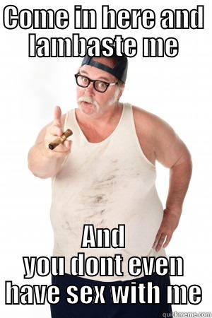 COME IN HERE AND LAMBASTE ME AND YOU DONT EVEN HAVE SEX WITH ME Misc