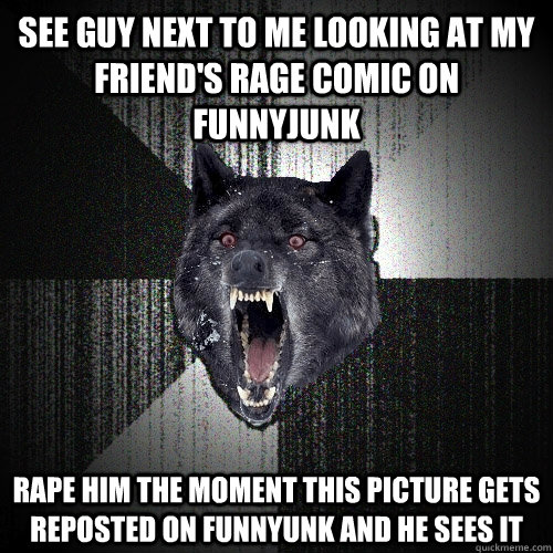 See guy next to me looking at my friend's rage comic on funnyjunk Rape him the moment this picture gets reposted on funnyunk and he sees it  Insanity Wolf