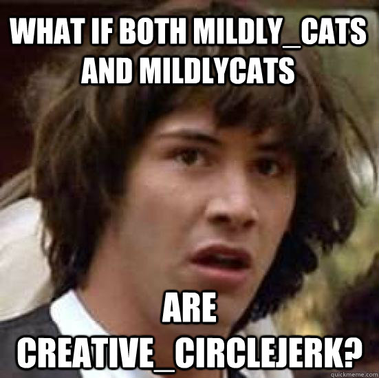 What if both Mildly_Cats and mildlycats are creative_circlejerk? - What if both Mildly_Cats and mildlycats are creative_circlejerk?  Misc