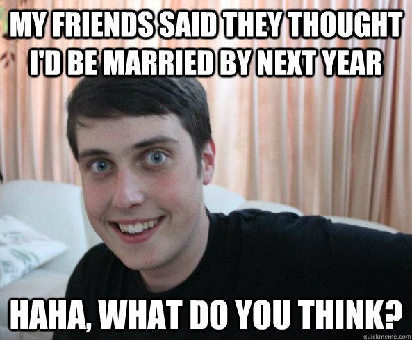 my friends said they thought i'd be married by next year haha, what do you think? - my friends said they thought i'd be married by next year haha, what do you think?  Overly Attached Boyfriendd