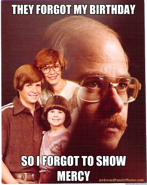 They forgot my birthday so I forgot to show mercy  Vengeance Dad