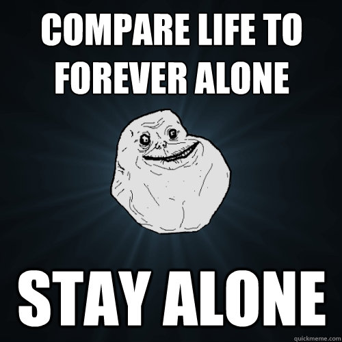Compare life to Forever alone  stay alone  Forever Alone