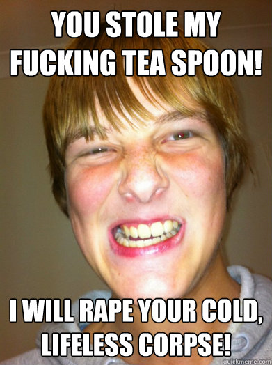 YOU STOLE MY FUCKING TEA SPOON! I WILL RAPE YOUR COLD, LIFELESS CORPSE! - YOU STOLE MY FUCKING TEA SPOON! I WILL RAPE YOUR COLD, LIFELESS CORPSE!  Chemfag Rage