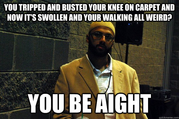 you tripped and busted your knee on carpet and now it's swollen and your walking all weird? You be aight   You be aight