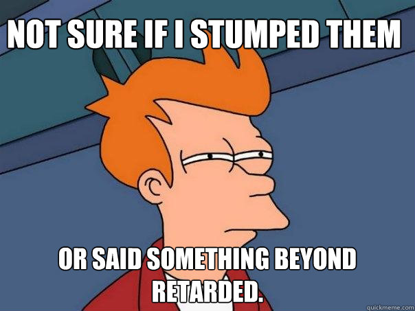 not sure if I stumped them or said something beyond retarded.   Futurama Fry