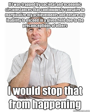 If I was trapped by societal and economic circumstances that continuously conspire to marginalize my achievements and ensure my inability to exceed in a given field due to the preconceptions of others I would stop that from happening - If I was trapped by societal and economic circumstances that continuously conspire to marginalize my achievements and ensure my inability to exceed in a given field due to the preconceptions of others I would stop that from happening  Victim-blaming Middle Class White Man