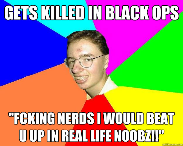 Gets killed in black ops ''Fcking nerds i would beat u up in real life noobz!!''  
