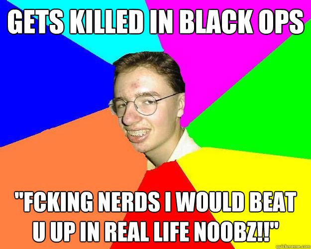 Gets killed in black ops ''Fcking nerds i would beat u up in real life noobz!!''  