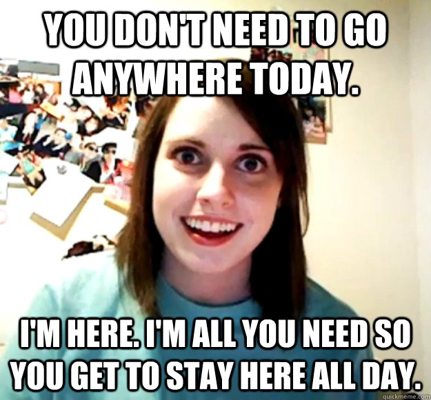 You don't need to go anywhere today. I'm here. I'm all you need so you get to stay here all day.  Overly Attached Girlfriend