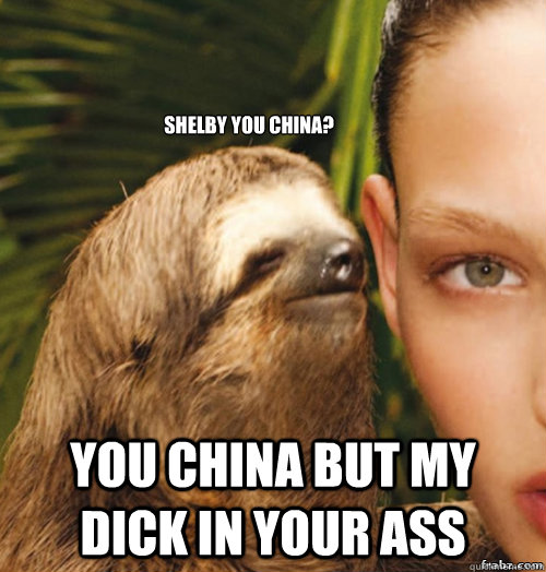 Shelby You China?
 You China But My Dick In Your Ass  rape sloth