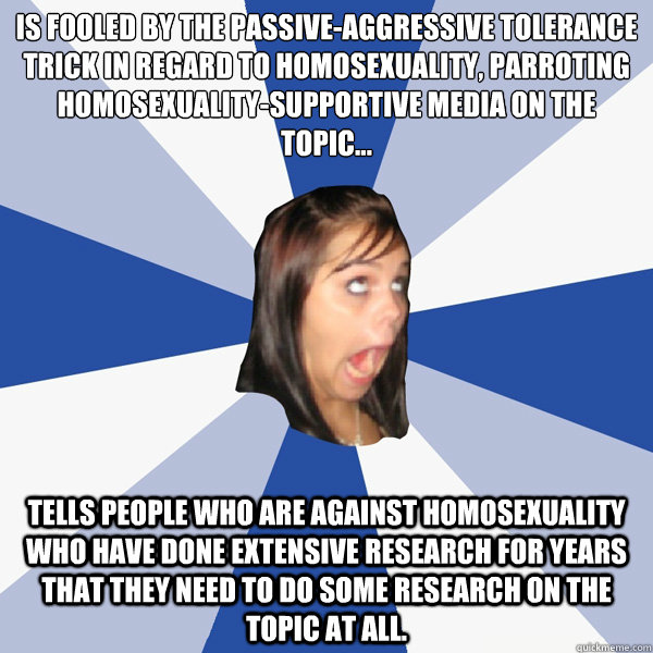 Is fooled by the passive-aggressive tolerance trick in regard to homosexuality, parroting homosexuality-supportive media on the topic...
 Tells people who are against homosexuality who have done extensive research for years that they need to do some resea  Annoying Facebook Girl