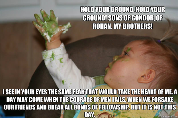 Hold your ground, hold your ground! Sons of Gondor, of Rohan, my brothers! I see in your eyes the same fear that would take the heart of me. A day may come when the courage of men fails, when we forsake our friends and break all bonds of fellowship, but i - Hold your ground, hold your ground! Sons of Gondor, of Rohan, my brothers! I see in your eyes the same fear that would take the heart of me. A day may come when the courage of men fails, when we forsake our friends and break all bonds of fellowship, but i Baby Aragorn