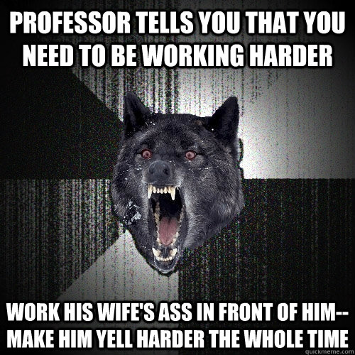professor tells you that you need to be working harder work his wife's ass in front of him--make him yell harder the whole time  Insanity Wolf