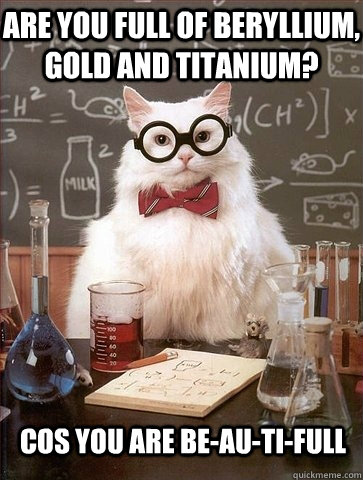 are you full of beryllium, gold and titanium? cos you are be-au-ti-full  Chemistry Cat