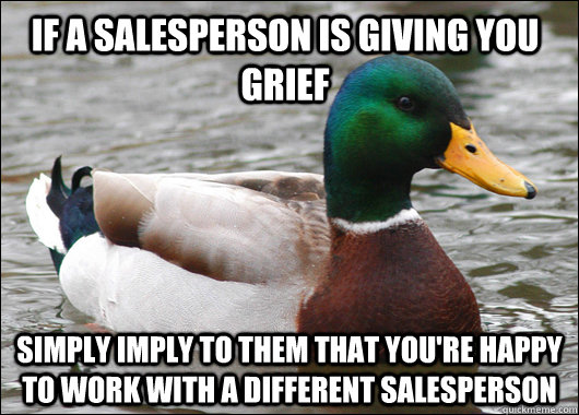 if a salesperson is giving you grief simply imply to them that you're happy to work with a different salesperson  Actual Advice Mallard