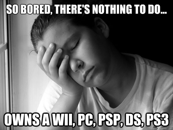 So bored, there's nothing to do... Owns a Wii, PC, PSP, DS, pS3 - So bored, there's nothing to do... Owns a Wii, PC, PSP, DS, pS3  firstworldkidsproblem