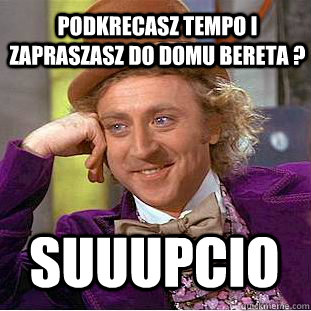 podkrecasz tempo i zapraszasz do domu bereta ? suuupcio  Condescending Wonka