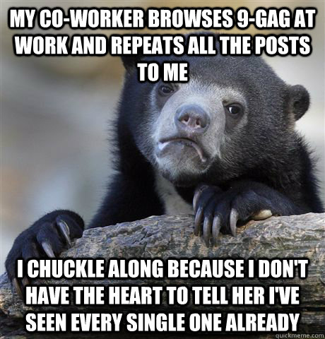 My co-worker browses 9-gag at work and repeats all the posts to me I chuckle along because i don't have the heart to tell her i've seen every single one already  Confession Bear