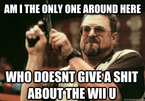Am I the only one around here WHO DOESNT GIVE A SHIT ABOUT THE WII U - Am I the only one around here WHO DOESNT GIVE A SHIT ABOUT THE WII U  Am I the only one
