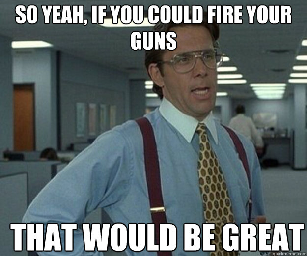 So yeah, if you could fire your guns THAT WOULD BE GREAT - So yeah, if you could fire your guns THAT WOULD BE GREAT  that would be great