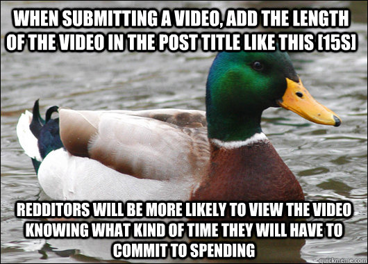 When submitting a video, add the length of the video in the post title like this [15s] Redditors will be more likely to view the video knowing what kind of time they will have to commit to spending - When submitting a video, add the length of the video in the post title like this [15s] Redditors will be more likely to view the video knowing what kind of time they will have to commit to spending  Actual Advice Mallard