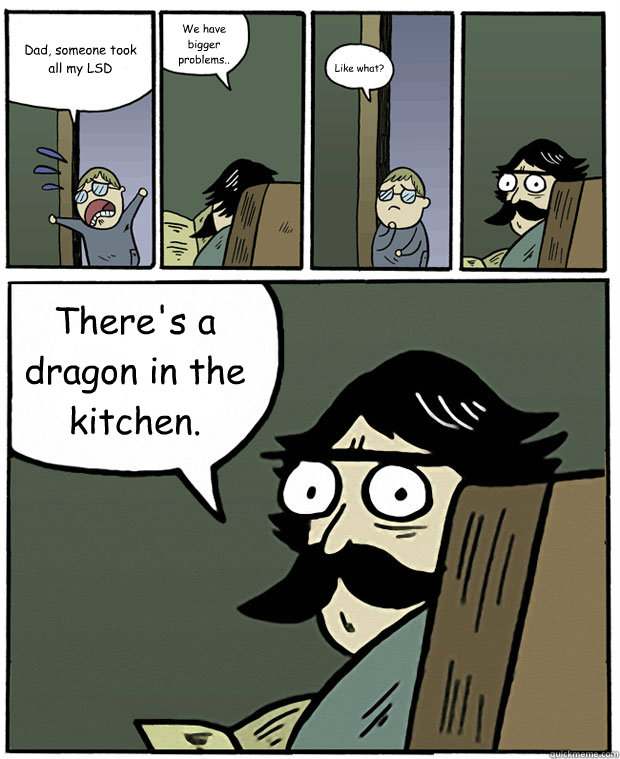 Dad, someone took
all my LSD We have bigger problems.. Like what? There's a dragon in the kitchen. - Dad, someone took
all my LSD We have bigger problems.. Like what? There's a dragon in the kitchen.  Stare Dad